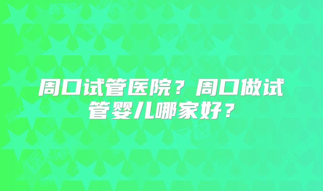 周口试管医院？周口做试管婴儿哪家好？