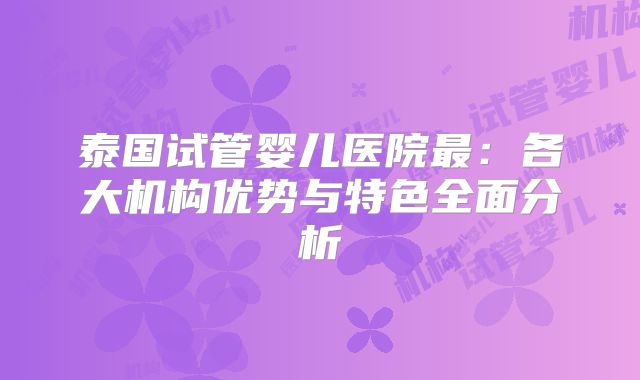 泰国试管婴儿医院最：各大机构优势与特色全面分析