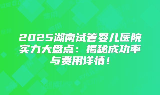 2025湖南试管婴儿医院实力大盘点:揭秘成功率与费用详情!