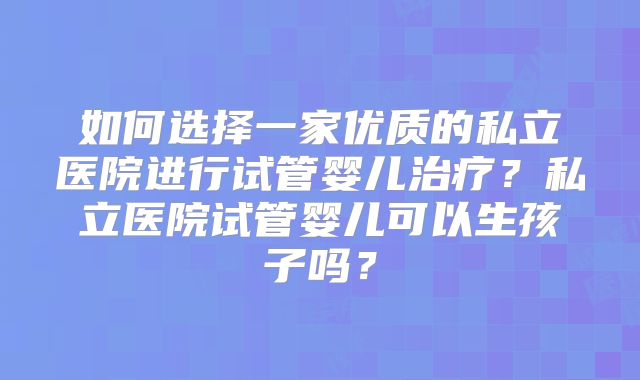 如何选择一家优质的私立医院进行试管婴儿治疗？私立医院试管婴儿可以生孩子吗？