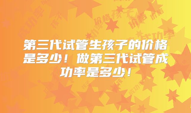 第三代试管生孩子的价格是多少!做第三代试管成功率是多少!
