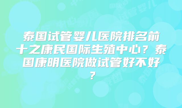 泰国试管婴儿医院排名前十之康民国际生殖中心?泰国康明医院做试管好不好?
