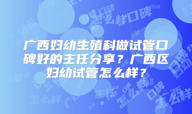 广西妇幼生殖科做试管口碑好的主任分享？广西区妇幼试管怎么样？