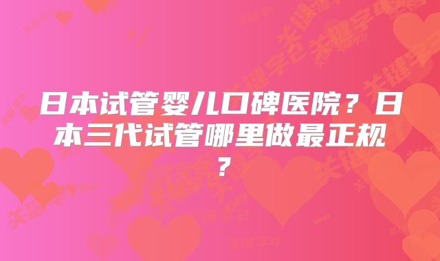 日本试管婴儿口碑医院？日本三代试管哪里做最正规？