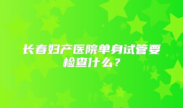 长春妇产医院单身试管要检查什么？