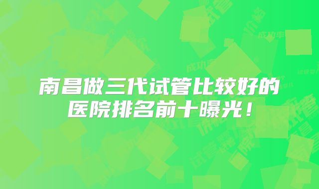 南昌做三代试管比较好的医院排名前十曝光！
