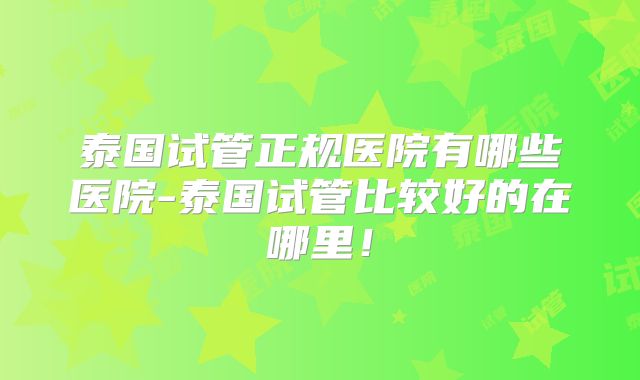 泰国试管正规医院有哪些医院-泰国试管比较好的在哪里!