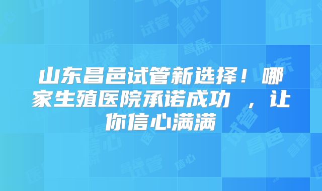 山东昌邑试管新选择！哪家生殖医院承诺成功 ，让你信心满满