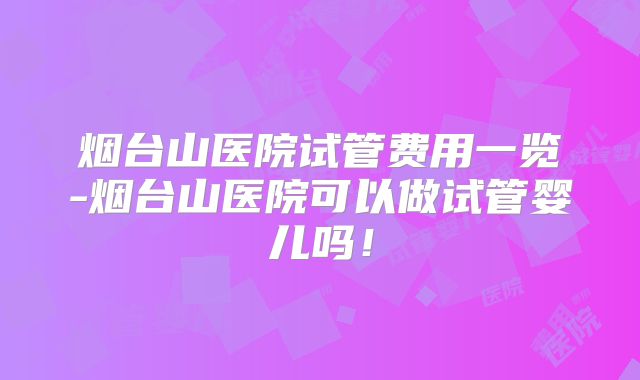 烟台山医院试管费用一览-烟台山医院可以做试管婴儿吗！