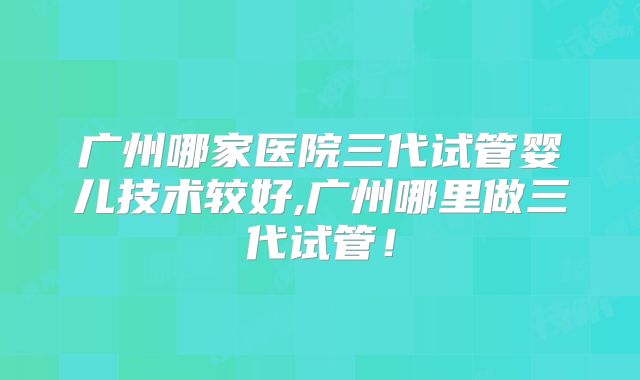 广州哪家医院三代试管婴儿技术较好,广州哪里做三代试管！