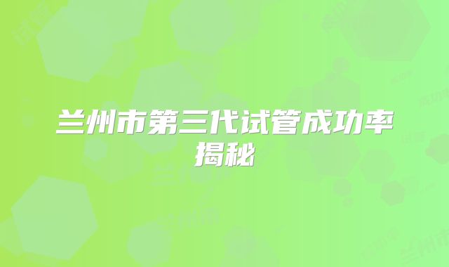 兰州市第三代试管成功率揭秘