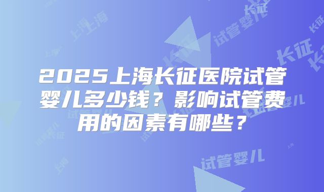2025上海长征医院试管婴儿多少钱？影响试管费用的因素有哪些？