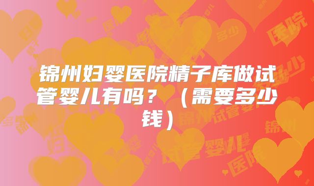 锦州妇婴医院精子库做试管婴儿有吗？（需要多少钱）