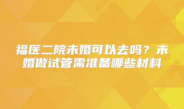 福医二院未婚可以去吗？未婚做试管需准备哪些材料