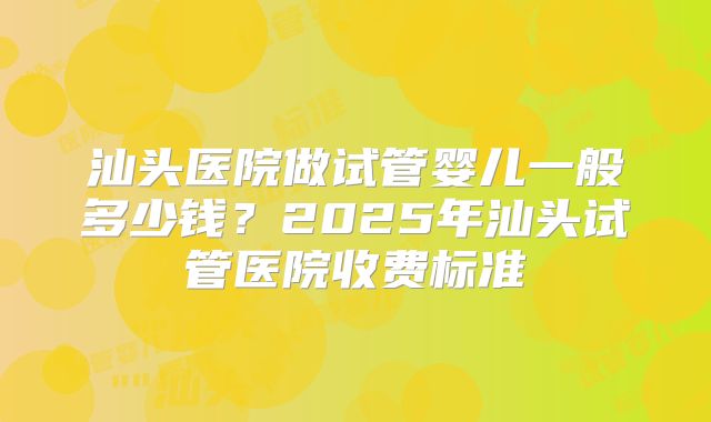 汕头医院做试管婴儿一般多少钱？2025年汕头试管医院收费标准