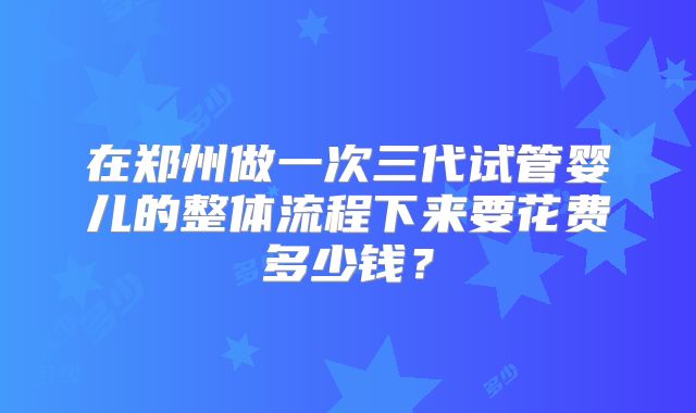 在郑州做一次三代试管婴儿的整体流程下来要花费多少钱？