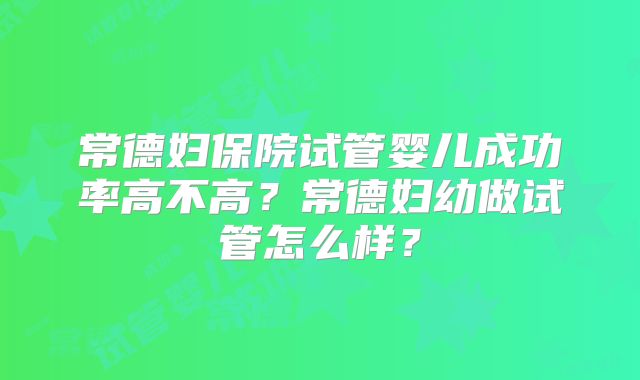 常德妇保院试管婴儿成功率高不高?常德妇幼做试管怎么样?