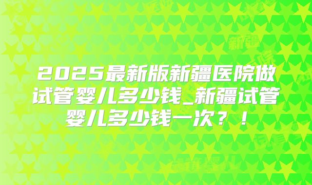 2025最新版新疆医院做试管婴儿多少钱_新疆试管婴儿多少钱一次?!