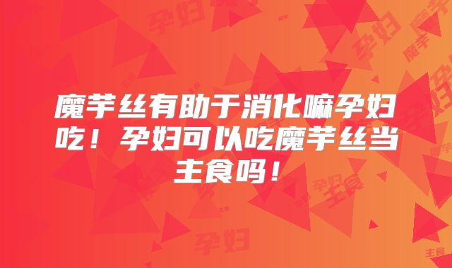 魔芋丝有助于消化嘛孕妇吃！孕妇可以吃魔芋丝当主食吗！