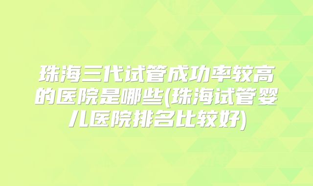 珠海三代试管成功率较高的医院是哪些(珠海试管婴儿医院排名比较好)