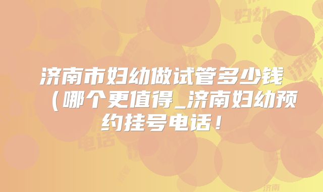 济南市妇幼做试管多少钱(哪个更值得_济南妇幼预约挂号电话!