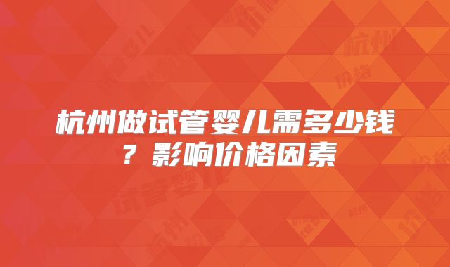 杭州做试管婴儿需多少钱？影响价格因素