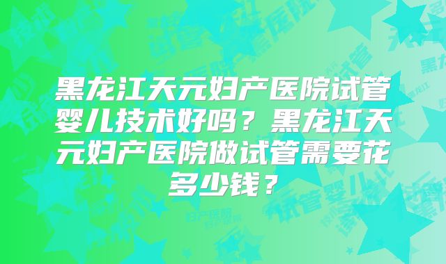 黑龙江天元妇产医院试管婴儿技术好吗?黑龙江天元妇产医院做试管需要花多少钱?