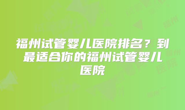福州试管婴儿医院排名?到最适合你的福州试管婴儿医院