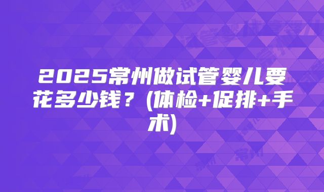 2025常州做试管婴儿要花多少钱？(体检+促排+手术)