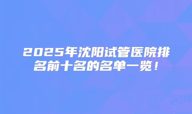 2025年沈阳试管医院排名前十名的名单一览！
