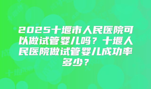 2025十堰市人民医院可以做试管婴儿吗？十堰人民医院做试管婴儿成功率多少？