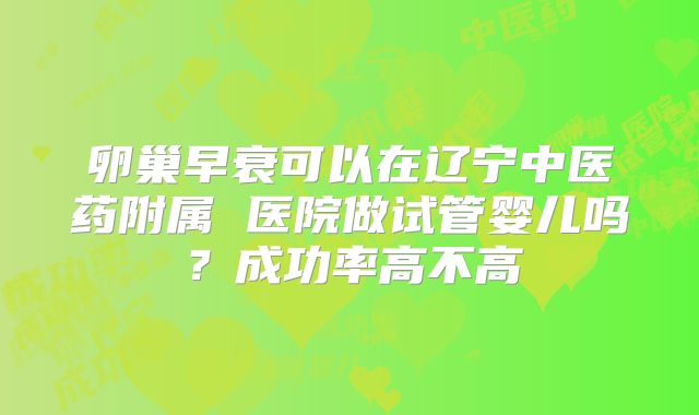 卵巢早衰可以在辽宁中医药附属 医院做试管婴儿吗？成功率高不高