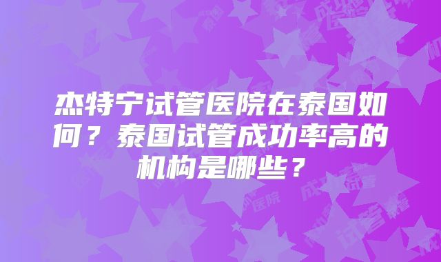 杰特宁试管医院在泰国如何？泰国试管成功率高的机构是哪些？