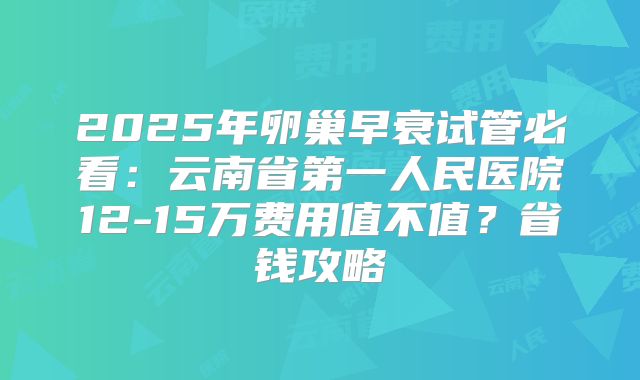 2025年卵巢早衰试管必看：云南省第一人民医院12-15万费用值不值？省钱攻略