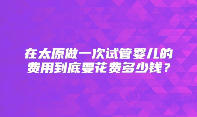 在太原做一次试管婴儿的费用到底要花费多少钱？
