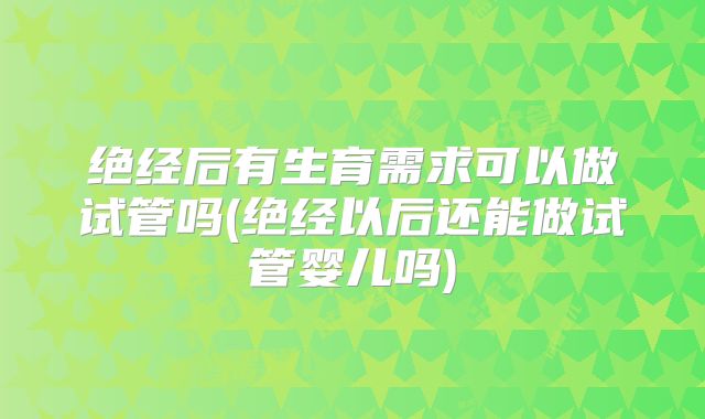 绝经后有生育需求可以做试管吗(绝经以后还能做试管婴儿吗)