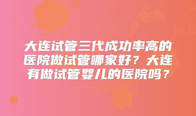 大连试管三代成功率高的医院做试管哪家好?大连有做试管婴儿的医院吗?