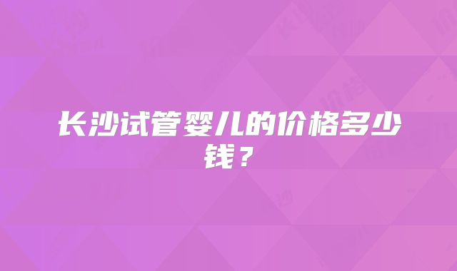 长沙试管婴儿的价格多少钱?