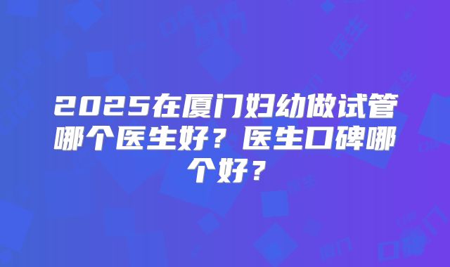 2025在厦门妇幼做试管哪个医生好?医生口碑哪个好?
