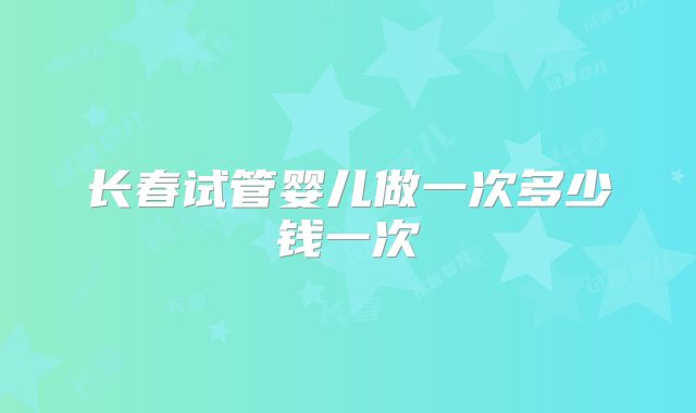 长春试管婴儿做一次多少钱一次