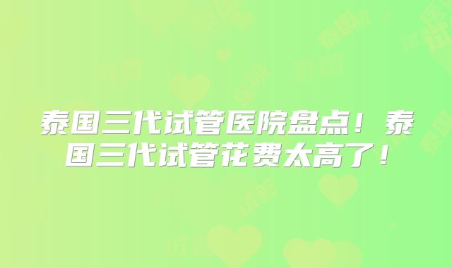 泰国三代试管医院盘点！泰国三代试管花费太高了！