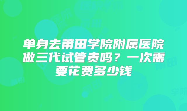 单身去莆田学院附属医院做三代试管贵吗？一次需要花费多少钱