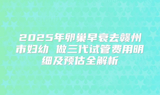 2025年卵巢早衰去赣州市妇幼 做三代试管费用明细及预估全解析