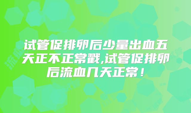 试管促排卵后少量出血五天正不正常戳,试管促排卵后流血几天正常！