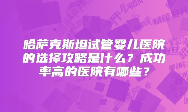 哈萨克斯坦试管婴儿医院的选择攻略是什么?成功率高的医院有哪些?