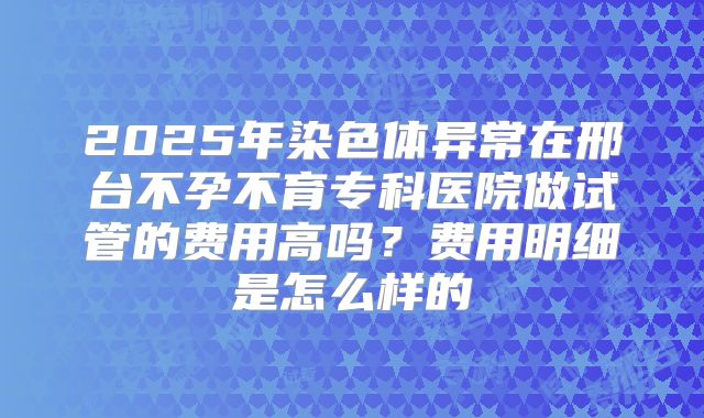 2025年染色体异常在邢台不孕不育专科医院做试管的费用高吗?费用明细是怎么样的