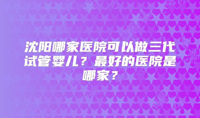 沈阳哪家医院可以做三代试管婴儿?最好的医院是哪家?