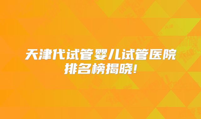 天津代试管婴儿试管医院排名榜揭晓!