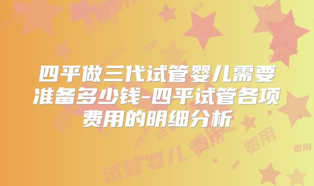四平做三代试管婴儿需要准备多少钱-四平试管各项费用的明细分析