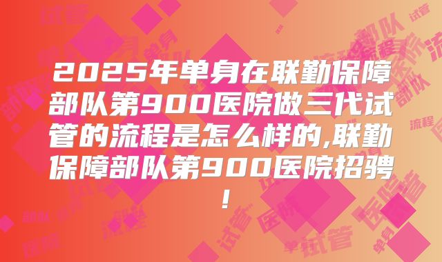 2025年单身在联勤保障部队第900医院做三代试管的流程是怎么样的,联勤保障部队第900医院招骋！